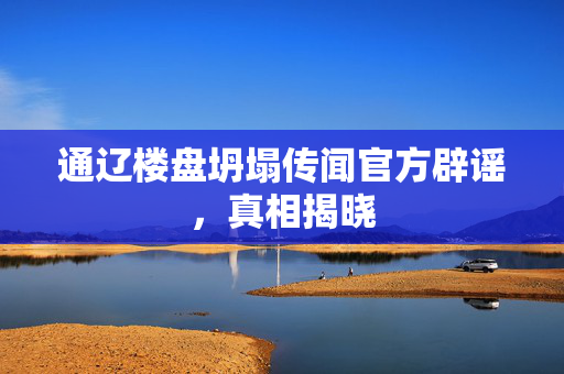 通辽楼盘坍塌传闻官方辟谣，真相揭晓