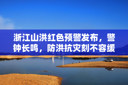 浙江山洪红色预警发布，警钟长鸣，防洪抗灾刻不容缓