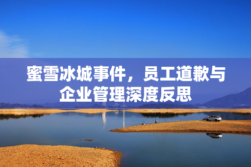 蜜雪冰城事件，员工道歉与企业管理深度反思