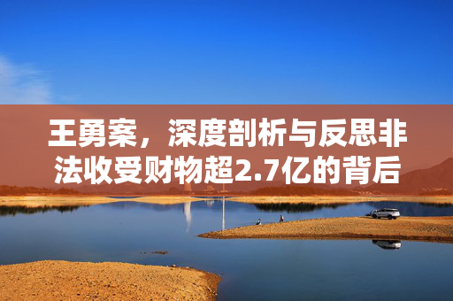 王勇案，深度剖析与反思非法收受财物超2.7亿的背后真相