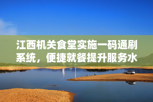 江西机关食堂实施一码通刷系统，便捷就餐提升服务水平