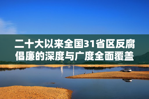 二十大以来全国31省区反腐倡廉的深度与广度全面覆盖
