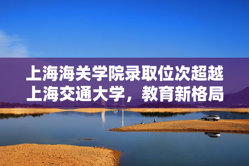 上海海关学院录取位次超越上海交通大学，教育新格局的启示