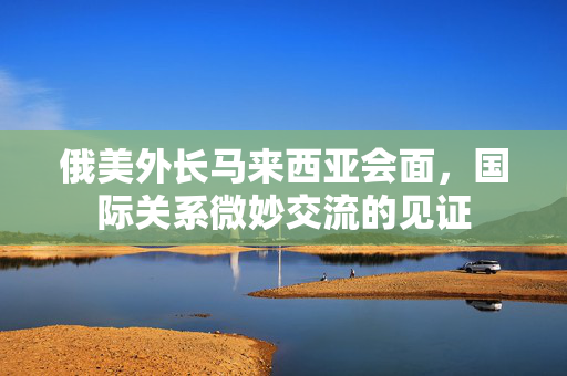 俄美外长马来西亚会面，国际关系微妙交流的见证
