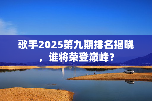 歌手2025第九期排名揭晓，谁将荣登巅峰？