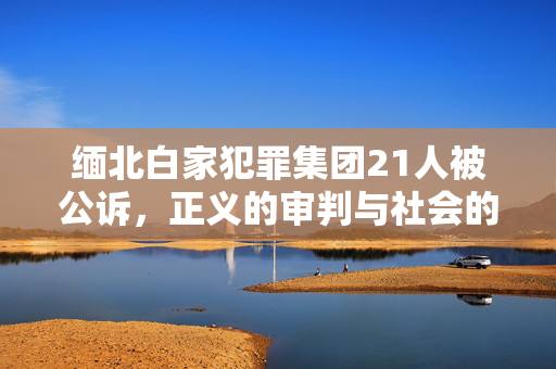 缅北白家犯罪集团21人被公诉,正义的审判与社会的警醒 缅北白家犯罪集团21人被公诉,正义的审判与社会的警醒