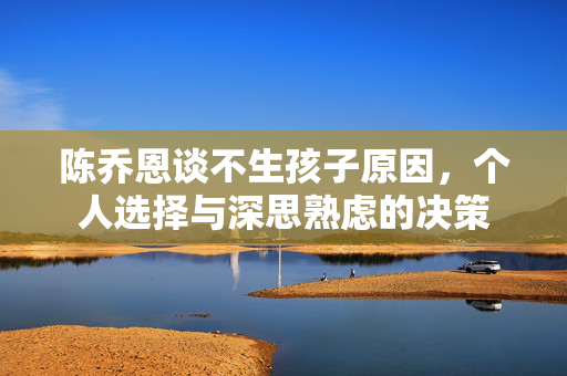 陈乔恩谈不生孩子原因，个人选择与深思熟虑的决策