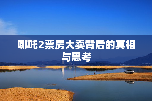 哪吒2票房大卖背后的真相与思考