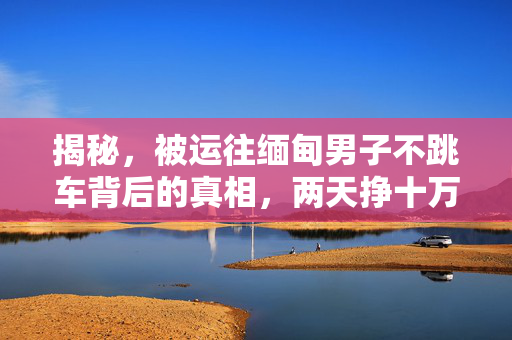 揭秘，被运往缅甸男子不跳车背后的真相，两天挣十万的背后故事