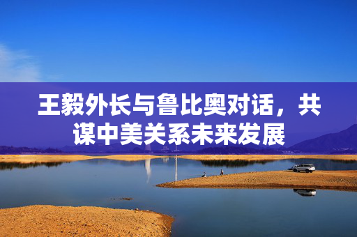 王毅外长与鲁比奥对话，共谋中美关系未来发展