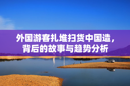 外国游客扎堆扫货中国造，背后的故事与趋势分析