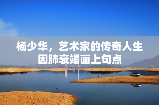 杨少华，艺术家的传奇人生因肺衰竭画上句点