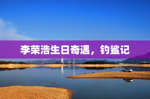 李荣浩生日奇遇，钓鲨记