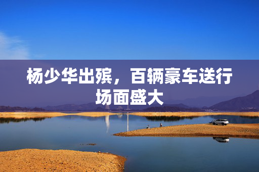 杨少华出殡，百辆豪车送行场面盛大