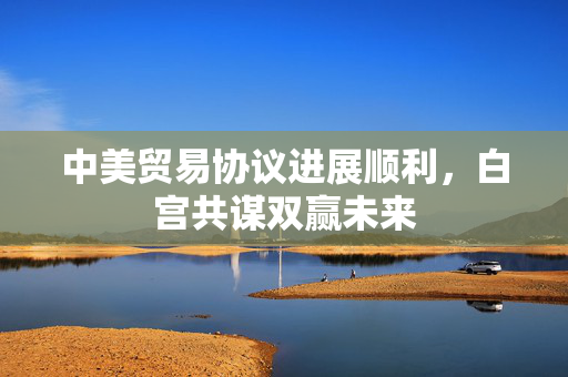 中美贸易协议进展顺利，白宫共谋双赢未来