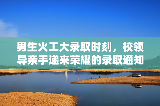 男生火工大录取时刻，校领导亲手递来荣耀的录取通知