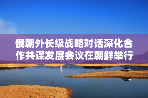 俄朝外长级战略对话深化合作共谋发展会议在朝鲜举行