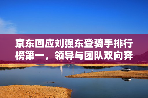 京东回应刘强东登骑手排行榜第一，领导与团队双向奔赴的共赢之道