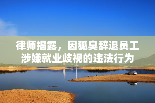 律师揭露，因狐臭辞退员工涉嫌就业歧视的违法行为