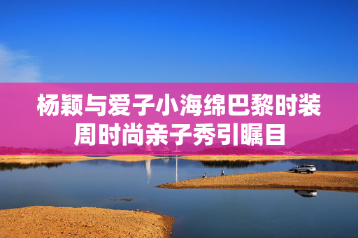 杨颖与爱子小海绵巴黎时装周时尚亲子秀引瞩目