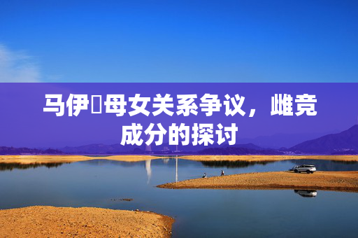 马伊琍母女关系争议，雌竞成分的探讨