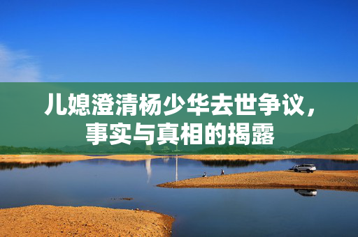 儿媳澄清杨少华去世争议，事实与真相的揭露