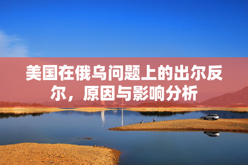 美国在俄乌问题上的出尔反尔，原因与影响分析