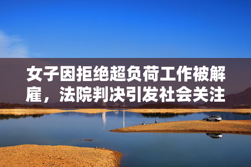 女子因拒绝超负荷工作被解雇，法院判决引发社会关注