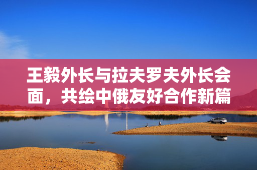 王毅外长与拉夫罗夫外长会面，共绘中俄友好合作新篇章