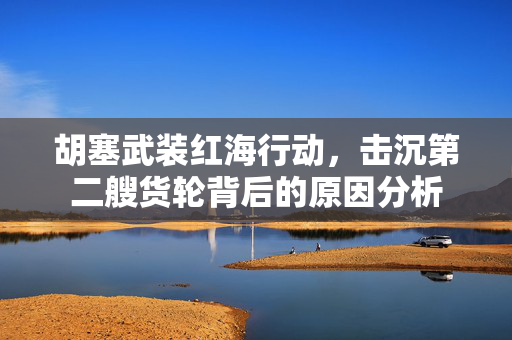胡塞武装红海行动，击沉第二艘货轮背后的原因分析