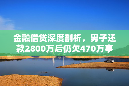金融借贷深度剖析，男子还款2800万后仍欠470万事件解析