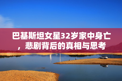 巴基斯坦女星32岁家中身亡，悲剧背后的真相与思考