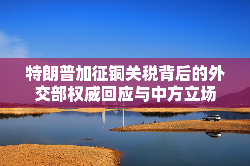 特朗普加征铜关税背后的外交部权威回应与中方立场