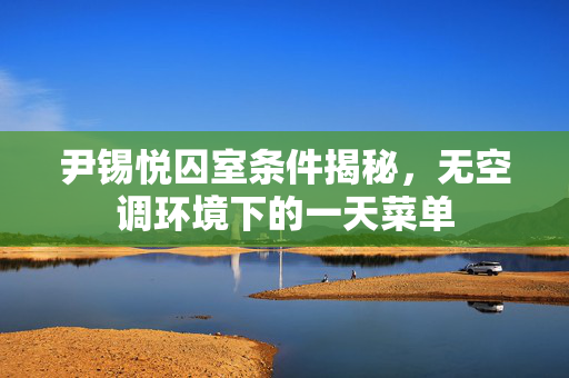 尹锡悦囚室条件揭秘，无空调环境下的一天菜单