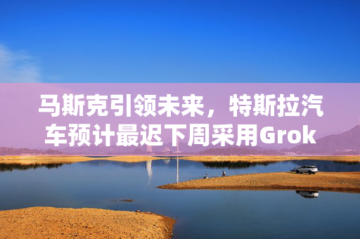 马斯克引领未来，特斯拉汽车预计最迟下周采用Grok技术