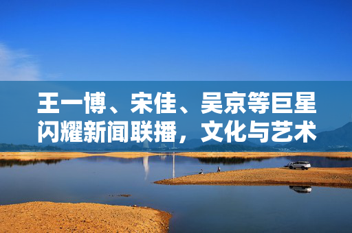 王一博、宋佳、吴京等巨星闪耀新闻联播，文化与艺术的璀璨盛宴