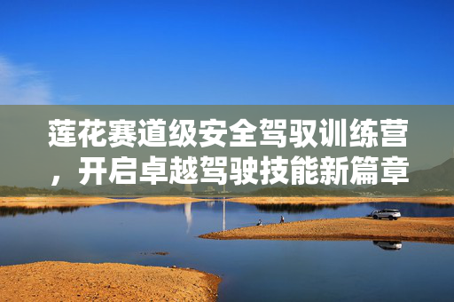 莲花赛道级安全驾驭训练营，开启卓越驾驶技能新篇章