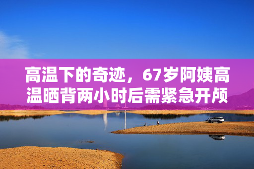 高温下的奇迹，67岁阿姨高温晒背两小时后需紧急开颅手术保命