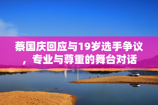 蔡国庆回应与19岁选手争议，专业与尊重的舞台对话