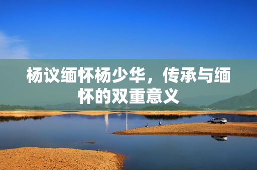 杨议缅怀杨少华，传承与缅怀的双重意义