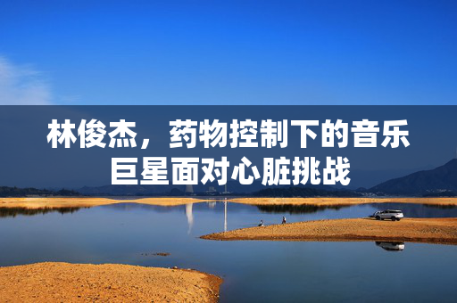 林俊杰，药物控制下的音乐巨星面对心脏挑战