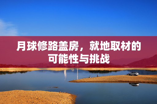 月球修路盖房，就地取材的可能性与挑战