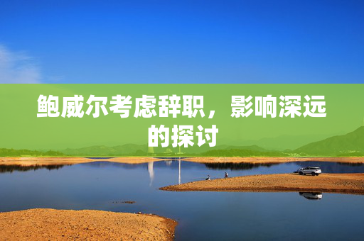 鲍威尔考虑辞职，影响深远的探讨