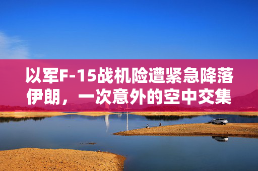 以军F-15战机险遭紧急降落伊朗，一次意外的空中交集