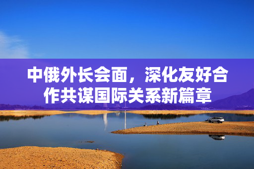 中俄外长会面，深化友好合作共谋国际关系新篇章