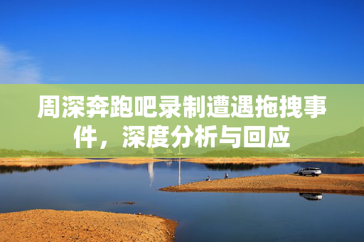 周深奔跑吧录制遭遇拖拽事件，深度分析与回应