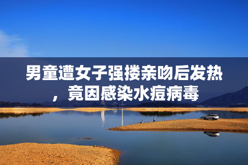 男童遭女子强搂亲吻后发热，竟因感染水痘病毒
