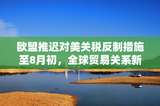 欧盟推迟对美关税反制措施至8月初，全球贸易关系新动态