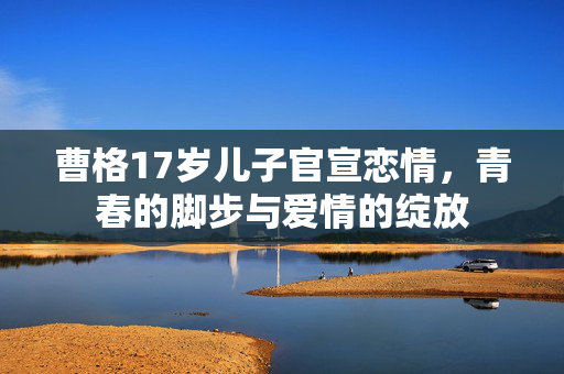 曹格17岁儿子官宣恋情，青春的脚步与爱情的绽放