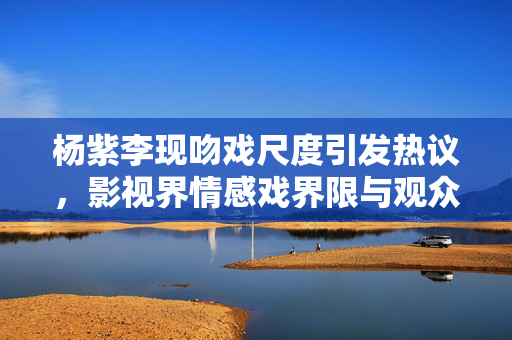杨紫李现吻戏尺度引发热议，影视界情感戏界限与观众期待探讨